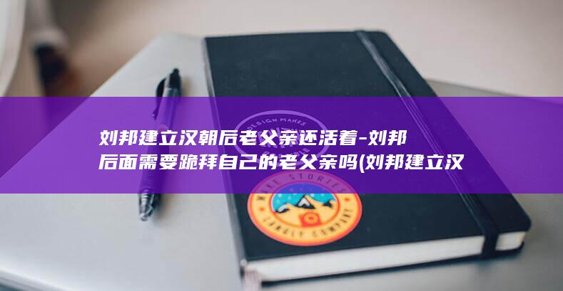 刘邦建立汉朝后老父亲还活着-刘邦后面需要跪拜自己的老父亲吗 (刘邦建立汉朝时间)(图1)