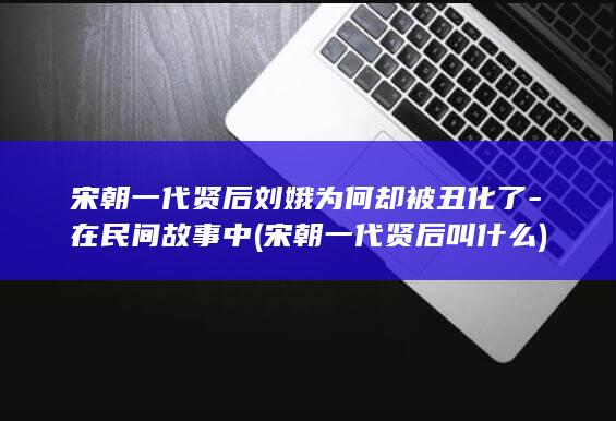 宋朝一代贤后刘娥为何却被丑化了-在民间故事中 (宋朝一代贤后叫什么)(图1)