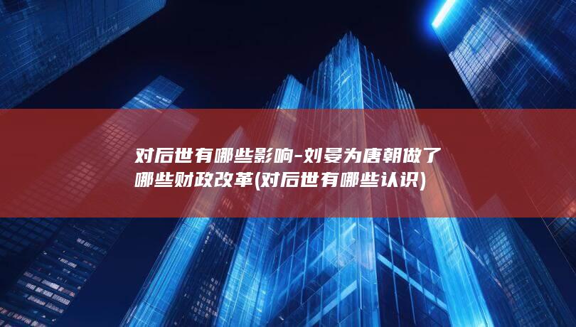 对后世有哪些影响-刘晏为唐朝做了哪些财政改革 (对后世有哪些认识)(图1)