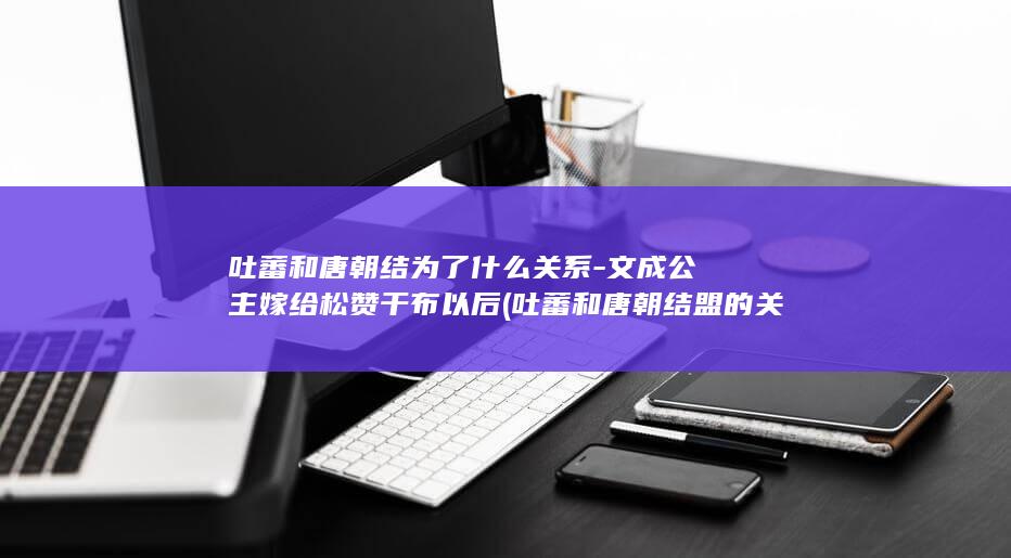 吐蕃和唐朝结为了什么关系-文成公主嫁给松赞干布以后 (吐蕃和唐朝结盟的关系)(图1)