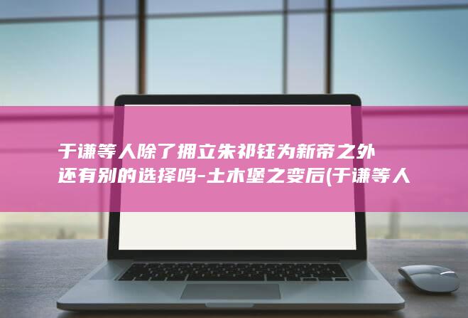 于谦等人除了拥立朱祁钰为新帝之外还有别的选择吗-土木堡之变后 (于谦等人除了还有谁)(图1)