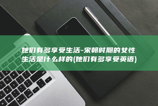 她们有多享受生活-宋朝时期的女性生活是什么样的 (她们有多享受英语)(图1)