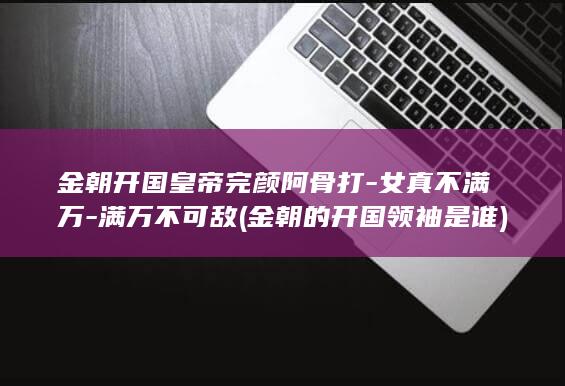 金朝开国皇帝完颜阿骨打-女真不满万-满万不可敌 (金朝的开国领袖是谁)(图1)