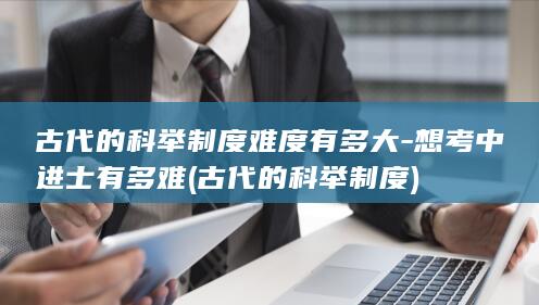 古代的科举制度难度有多大-想考中进士有多难 (古代的科举制度)(图1)