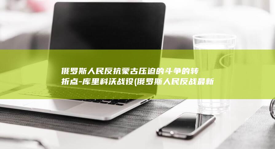 俄罗斯人民反抗蒙古压迫的斗争的转折点-库里科沃战役 (俄罗斯人民反战最新消息)(图1)