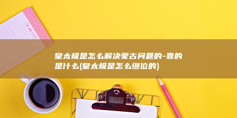 皇太极是怎么解决蒙古问题的-靠的是什么 (皇太极是怎么继位的)(图1)