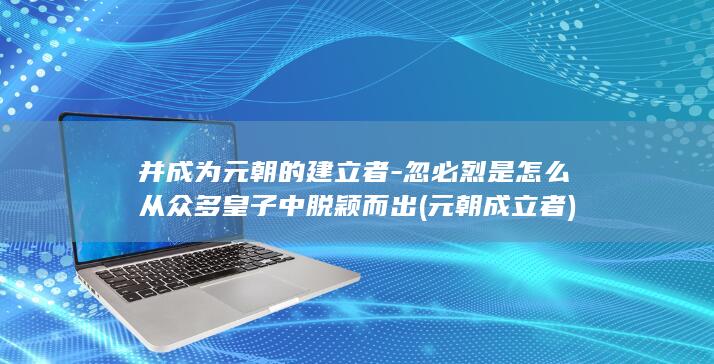 并成为元朝的建立者-忽必烈是怎么从众多皇子中脱颖而出 (元朝成立者)(图1)