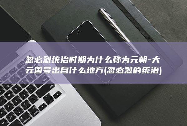 忽必烈统治时期为什么称为元朝-大元国号出自什么地方 (忽必烈的统治)(图1)