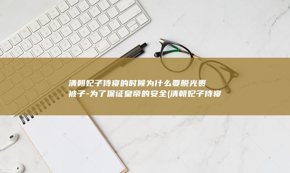 清朝妃子侍寝的时候为什么要脱光裹被子-为了保证皇帝的安全 (清朝妃子侍寝有什么规矩)(图1)