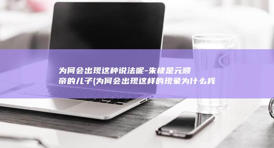 为何会出现这种说法呢-朱棣是元顺帝的儿子 (为何会出现这样的现象为什么我们需要节日)(图1)
