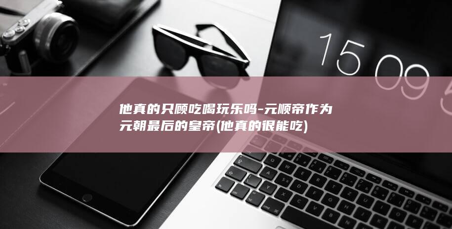 他真的只顾吃喝玩乐吗-元顺帝作为元朝最后的皇帝 (他真的很能吃)(图1)