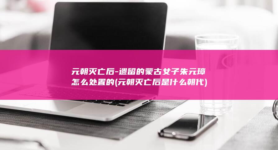 元朝灭亡后-遗留的蒙古女子朱元璋怎么处置的 (元朝灭亡后是什么朝代)(图1)