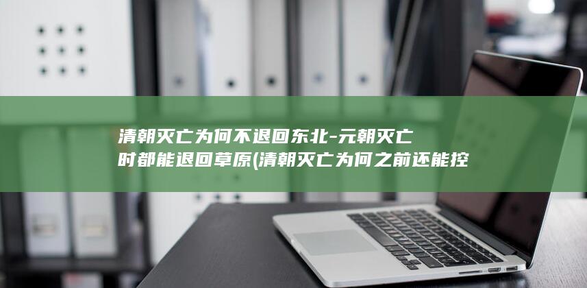 清朝灭亡为何不退回东北-元朝灭亡时都能退回草原 (清朝灭亡为何之前还能控制边疆)(图1)