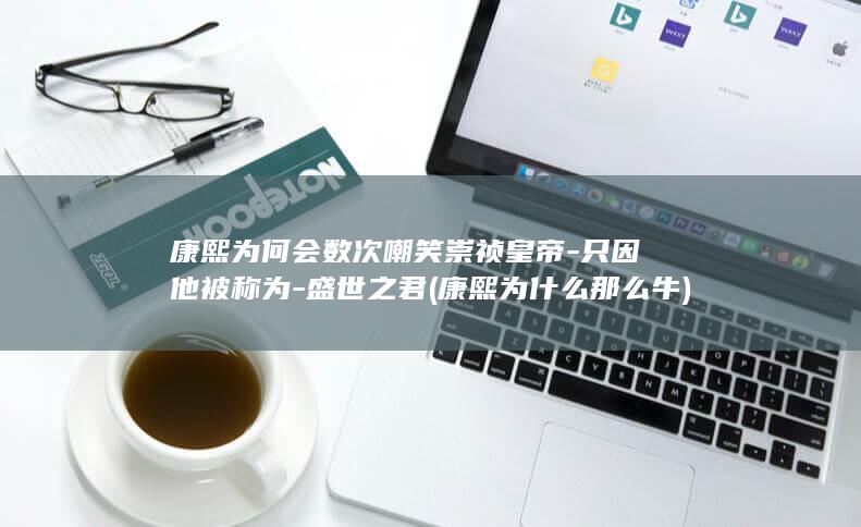 康熙为何会数次嘲笑崇祯皇帝-只因他被称为-盛世之君 (康熙为什么那么牛)(图1)