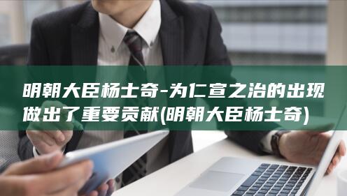 明朝大臣杨士奇-为仁宣之治的出现做出了重要贡献 (明朝大臣杨士奇)(图1)
