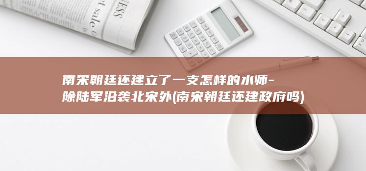 南宋朝廷还建立了一支怎样的水师-除陆军沿袭北宋外 (南宋朝廷还建政府吗)(图1)