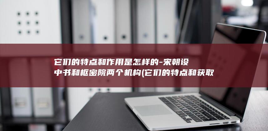 它们的特点和作用是怎样的-宋朝设中书和枢密院两个机构 (它们的特点和获取方式是什么?)(图1)