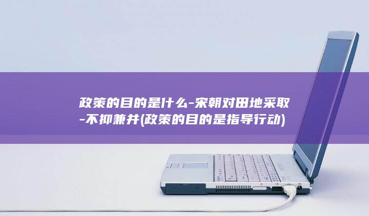 政策的目的是什么-宋朝对田地采取-不抑兼并 (政策的目的是指导行动)(图1)