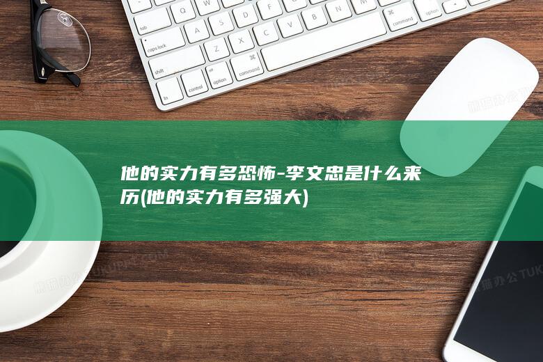 他的实力有多恐怖-李文忠是什么来历 (他的实力有多强大)(图1)