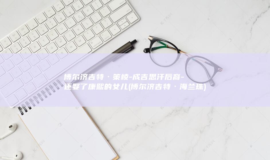 博尔济吉特·策棱-成吉思汗后裔-还娶了康熙的女儿 (博尔济吉特·海兰珠)(图1)