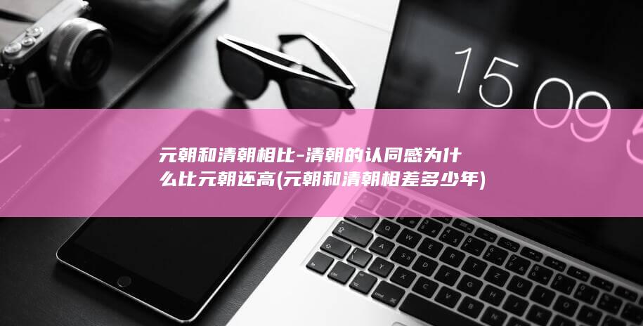 元朝和清朝相比-清朝的认同感为什么比元朝还高 (元朝和清朝相差多少年)(图1) 元朝和清朝相比-清朝的认同感为什么比元朝还高 (元朝和清朝相差多少年)(图1)