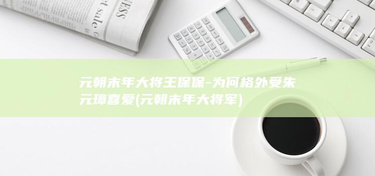 元朝末年大将王保保-为何格外受朱元璋喜爱 (元朝末年大将军)(图1)