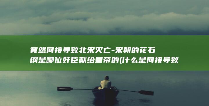 竟然间接导致北宋灭亡-宋朝的花石纲是哪位奸臣献给皇帝的 (什么是间接导致死亡)(图1)