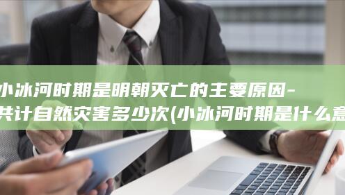 小冰河时期是明朝灭亡的主要原因-共计自然灾害多少次 (小冰河时期是什么意思)(图1)