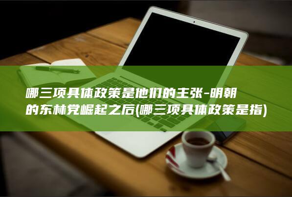哪三项具体政策是他们的主张-明朝的东林党崛起之后 (哪三项具体政策是指)(图1)