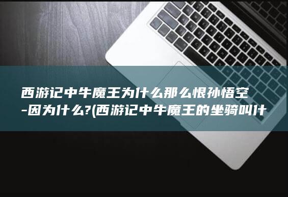 西游记中牛魔王为什么那么恨孙悟空-因为什么? (西游记中牛魔王的坐骑叫什么)(图1)