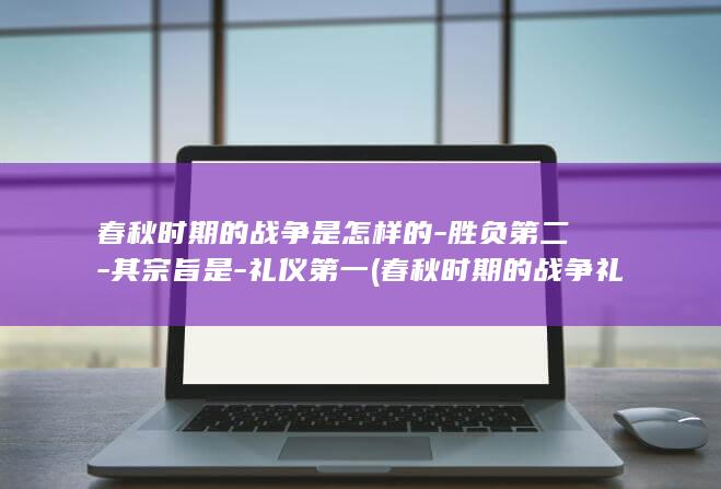春秋时期的战争是怎样的-胜负第二-其宗旨是-礼仪第一 (春秋时期的战争礼仪)(图1)