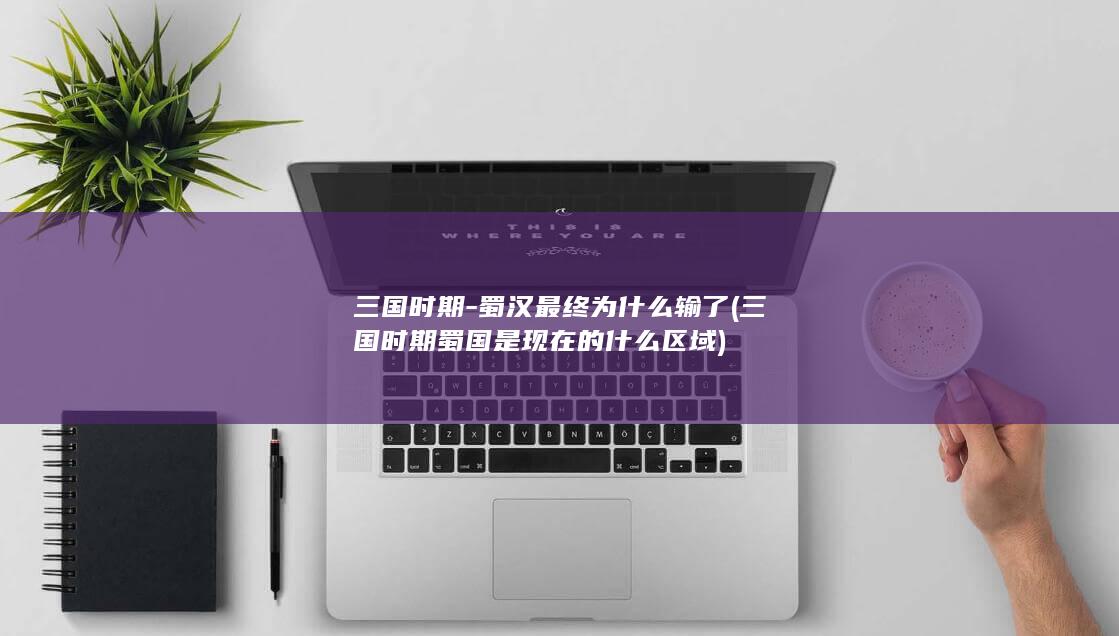 三国时期-蜀汉最终为什么输了 (三国时期蜀国是现在的什么区域)(图1)