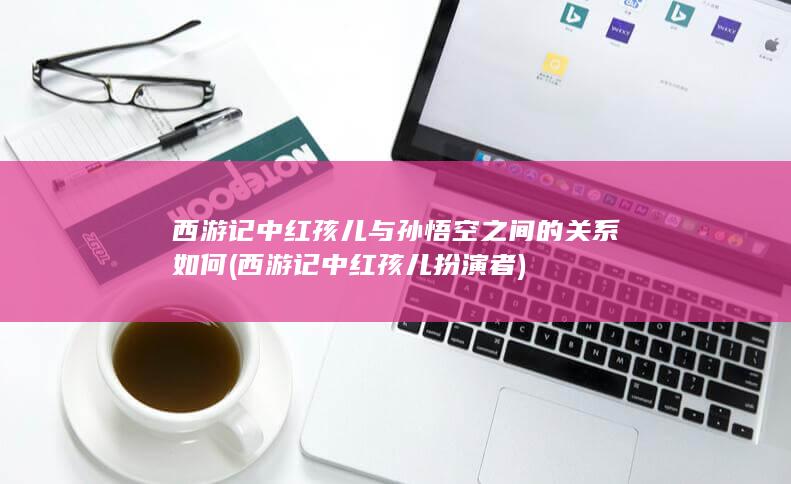 西游记中红孩儿与孙悟空之间的关系如何 (西游记中红孩儿扮演者)(图1)
