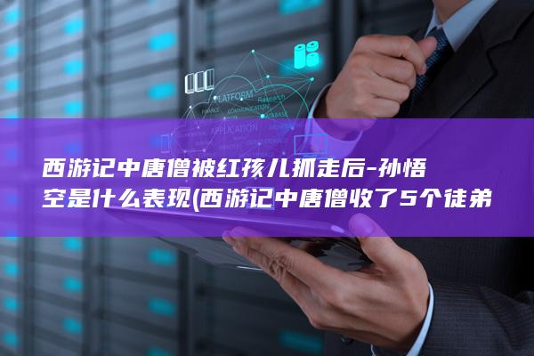 西游记中唐僧被红孩儿抓走后-孙悟空是什么表现 (西游记中唐僧收了5个徒弟分别是谁)(图1)