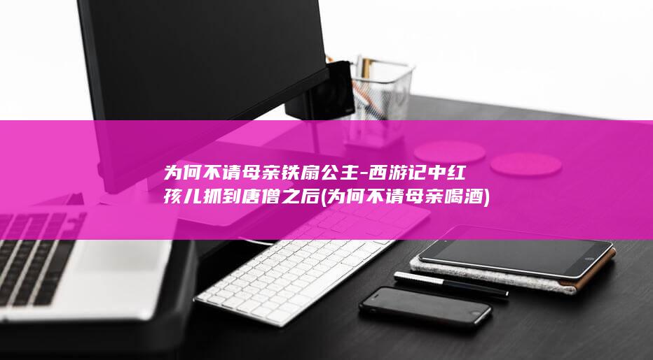 为何不请母亲铁扇公主-西游记中红孩儿抓到唐僧之后 (为何不请母亲喝酒)(图1)