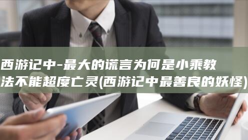 西游记中-最大的谎言为何是小乘教法不能超度亡灵 (西游记中最善良的妖怪)(图1)