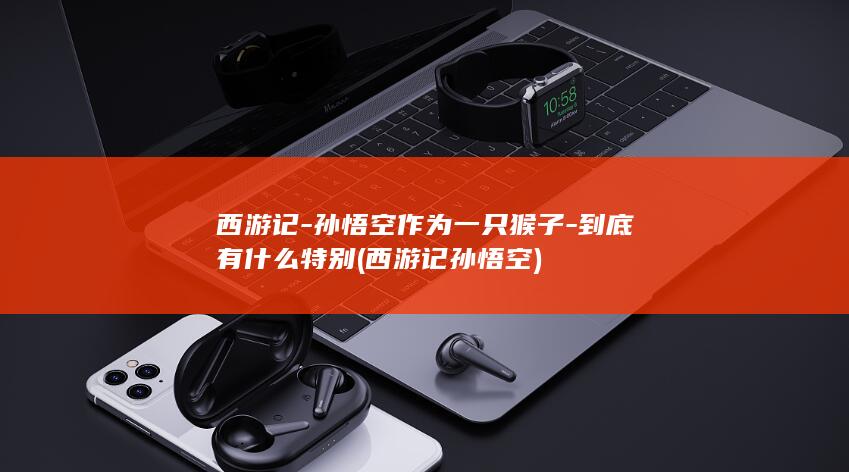西游记-孙悟空作为一只猴子-到底有什么特别 (西游记孙悟空)(图1)