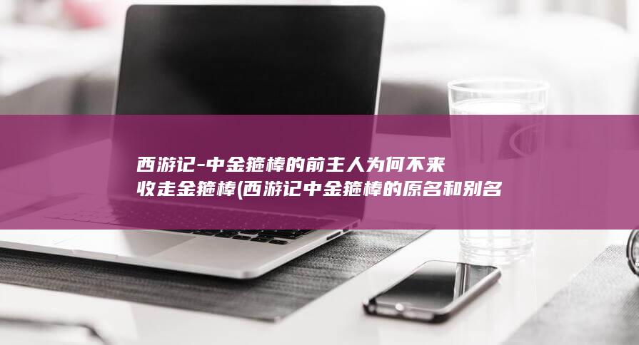 西游记-中金箍棒的前主人为何不来收走金箍棒 (西游记中金箍棒的原名和别名是什么)(图1)