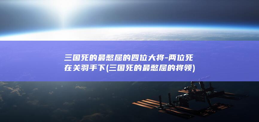 三国死的最憋屈的四位大将-两位死在关羽手下 (三国死的最憋屈的将领)(图1)