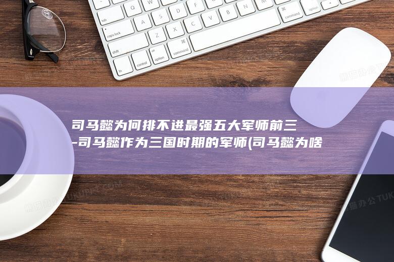 司马懿为何排不进最强五大军师前三-司马懿作为三国时期的军师 (司马懿为啥)(图1)