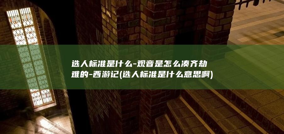选人标准是什么-观音是怎么凑齐劫难的-西游记 (选人标准是什么意思啊)(图1)