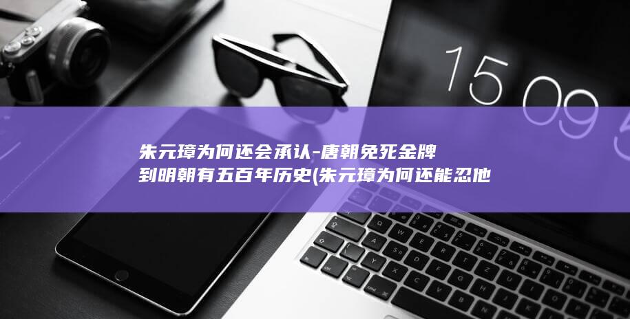 朱元璋为何还会承认-唐朝免死金牌到明朝有五百年历史 (朱元璋为何还能忍他七年)(图1)