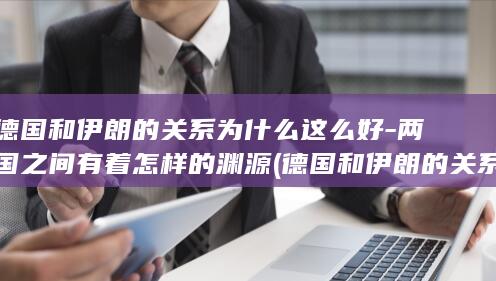 德国和伊朗的关系为什么这么好-两国之间有着怎样的渊源 (德国和伊朗的关系)(图1)