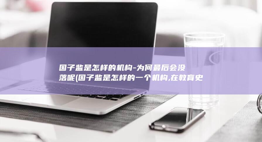 国子监是怎样的机构-为何最后会没落呢 (国子监是怎样的一个机构,在教育史上有什么意义)(图1)