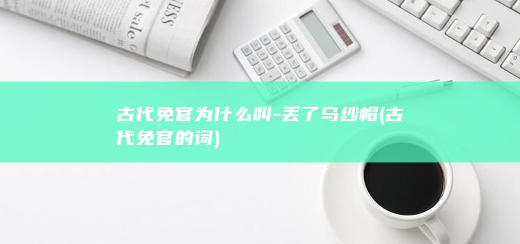 古代免官为什么叫-丢了乌纱帽 (古代免官的词)(图1)