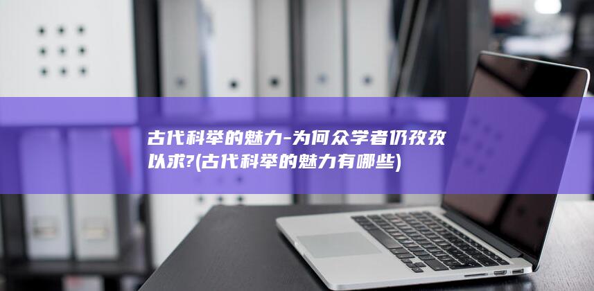 古代科举的魅力-为何众学者仍孜孜以求? (古代科举的魅力有哪些)(图1)
