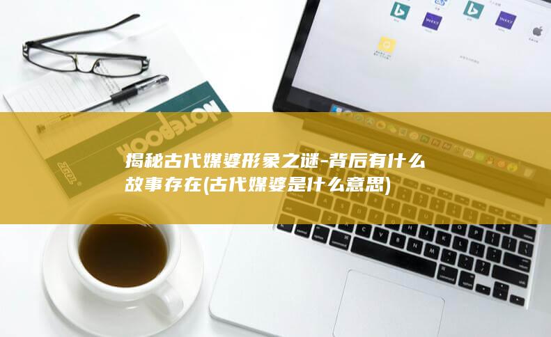 揭秘古代媒婆形象之谜-背后有什么故事存在 (古代媒婆是什么意思)(图1)