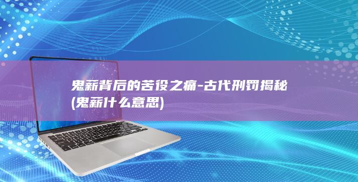 鬼薪背后的苦役之痛-古代刑罚揭秘 (鬼薪什么意思)(图1)