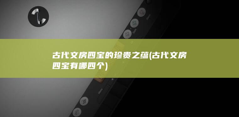 古代文房四宝的珍贵之蕴 (古代文房四宝有哪四个)(图1)