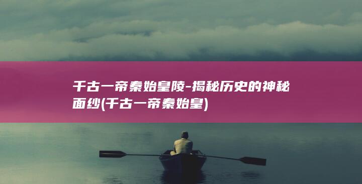 千古一帝秦始皇陵-揭秘历史的神秘面纱 (千古一帝秦始皇)(图1)